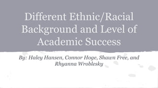Different Ethnic/Racial 
Background and Level of 
Academic Success 
By: Haley Hansen, Connor Hoge, Shawn Free, and 
Rhyanna Wroblesky 
 