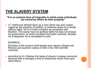 THE SLAVERY SYSTEM
"It is an extreme form of inequality in which some individuals
are owned by others as their property."
 LT Hobhouse defined slave as a man whom law and custom
regard as the property of another. In extreme cases he is wholly
without rights. He is in lower condition as compared with
freemen. The slaves have no political rights he does not choose
his government, he does not attend the public councils. Socially
he is despised. He is compelled to work
EXAMPLE:
Societies of the ancient world based upon slavery (Greek and
Roman) and southern states of USA in the 18th and19th
centuries.
 according to H J Nieboer the basis of slavery is always economic
because with it emerged a kind of aristocracy which lived upon
slave labour.
 