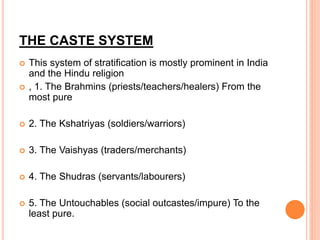 THE CASTE SYSTEM
 This system of stratification is mostly prominent in India
and the Hindu religion
 , 1. The Brahmins (priests/teachers/healers) From the
most pure
 2. The Kshatriyas (soldiers/warriors)
 3. The Vaishyas (traders/merchants)
 4. The Shudras (servants/labourers)
 5. The Untouchables (social outcastes/impure) To the
least pure.
 