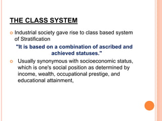 THE CLASS SYSTEM
 Industrial society gave rise to class based system
of Stratification
"It is based on a combination of ascribed and
achieved statuses."
 Usually synonymous with socioeconomic status,
which is one's social position as determined by
income, wealth, occupational prestige, and
educational attainment,
 