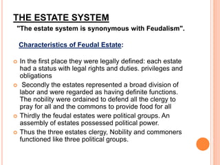 THE ESTATE SYSTEM
"The estate system is synonymous with Feudalism".
Characteristics of Feudal Estate:
 In the first place they were legally defined: each estate
had a status with legal rights and duties. privileges and
obligations
 Secondly the estates represented a broad division of
labor and were regarded as having definite functions.
The nobility were ordained to defend all the clergy to
pray for all and the commons to provide food for all
 Thirdly the feudal estates were political groups. An
assembly of estates possessed political power.
 Thus the three estates clergy, Nobility and commoners
functioned like three political groups.
 