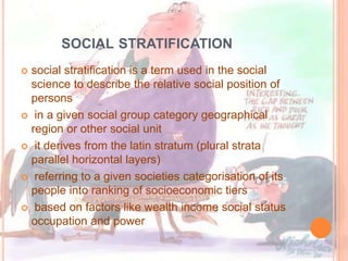 SOCIAL STRATIFICATION
 social stratification is a term used in the social
science to describe the relative social position of
persons
 in a given social group category geographical
region or other social unit
 it derives from the latin stratum (plural strata
parallel horizontal layers)
 referring to a given societies categorisation of its
people into ranking of socioeconomic tiers
 based on factors like wealth income social status
occupation and power
 