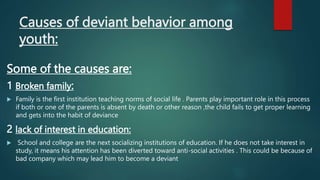 Causes of deviant behavior among
youth:
Some of the causes are:
1 Broken family:
 Family is the first institution teaching norms of social life . Parents play important role in this process
if both or one of the parents is absent by death or other reason ,the child fails to get proper learning
and gets into the habit of deviance
2 lack of interest in education:
 School and college are the next socializing institutions of education. If he does not take interest in
study, it means his attention has been diverted toward anti-social activities . This could be because of
bad company which may lead him to become a deviant
 