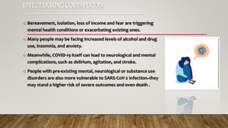 EFFECT DURINGCOVIDPERIOD
-----------------------------------------------------------------
o Bereavement, isolation, loss of income and fear are triggering
mental health conditions or exacerbating existing ones.
o Many people may be facing increased levels of alcohol and drug
use, insomnia, and anxiety.
o Meanwhile, COVID-19 itself can lead to neurological and mental
complications, such as delirium, agitation, and stroke.
o People with pre-existing mental, neurological or substance use
disorders are also more vulnerable to SARS-CoV-2 infection ̶ they
may stand a higher risk of severe outcomes and even death .
 