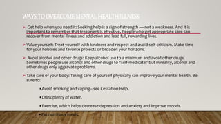 WAYSTO OVERCOME MENTAL HEALTH ILLNESS
 Get help when you need it: Seeking help is a sign of strength — not a weakness. And it is
important to remember that treatment is effective. People who get appropriate care can
recover from mental illness and addiction and lead full, rewarding lives.
 Value yourself: Treat yourself with kindness and respect and avoid self-criticism. Make time
for your hobbies and favorite projects or broaden your horizons.
 Avoid alcohol and other drugs: Keep alcohol use to a minimum and avoid other drugs.
Sometimes people use alcohol and other drugs to "self-medicate" but in reality, alcohol and
other drugs only aggravate problems.
 Take care of your body: Taking care of yourself physically can improve your mental health. Be
sure to:
•Avoid smoking and vaping-- see Cessation Help.
•Drink plenty of water.
•Exercise, which helps decrease depression and anxiety and improve moods.
•Eat nutritious meals.
 