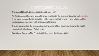 THE MENTAL HEALTH ACT, 1987
• The Mental Health Act was passed on 22 May 1987.
• An Act to consolidate and amend the law relating to the treatment and care of mentally
ill persons, to make better provision with respect to their property and affairs and for
matters connected therewith or incidental thereto.
• The Act superseded the previously existing national law governing the mental health
issues, the Indian Lunacy Act of 1912.
• Bears Cave Estate vs The Presiding Officer on 22 September,2007
 