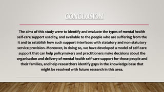 CONCLUSION
-----------------------------------------------------------------
The aims of this study were to identify and evaluate the types of mental health
self-care support used by, and available to the people who are suffering from the
it and to establish how such support interfaces with statutory and non-statutory
service provision. Moreover, in doing so, we have developed a model of self-care
support that can help policymakers and practitioners make decisions about the
organisation and delivery of mental health self-care support for those people and
their families, and help researchers identify gaps in the knowledge base that
might be resolved with future research in this area.
-----------------------------------------------------------------------------------------------------------
 