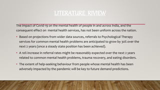 LITERATURE RIVIEW
The impact of Covid-19 on the mental health of people in and across India, and the
consequent effect on mental health services, has not been uniform across the nation.
• Based on projections from wider data sources, referrals to Psychological Therapy
services for common mental health problems are anticipated to grow by 30% over the
next 2 years (once a steady state position has been achieved).
• A 10% increase in referral rates might be reasonably expected over the next 2 years
related to common mental health problems, trauma recovery, and eating disorders.
• The extent of help-seeking behaviour from people whose mental health has been
adversely impacted by the pandemic will be key to future demand predictions.
 