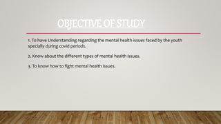 OBJECTIVE OF STUDY
1. To have Understanding regarding the mental health issues faced by the youth
specially during covid periods.
2. Know about the different types of mental health issues.
3. To know how to fight mental health issues.
 
