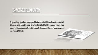 BACKGROUND
-----------------------------------------------------------------
A growing gap has emerged between individuals with mental
disease and health care professionals, that in recent years has
been with success closed through the adoption of peer support
services (PSSs).
-----------------------------------------------------------------------------
 