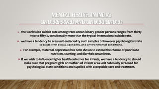 MENTAL HEALTH IN INDIA:
UNDERSERVED AND UNDERFUNDED
-----------------------------------------------------------
 The worldwide suicide rate among trans or non-binary gender persons ranges from thirty
two to fifty %, considerably more than the typical international suicide rate.
 we have a tendency to area unit encircled by such samples of however psychological state
coexists with social, economic, and environmental conditions.
 For example, maternal depression has been shown to extend the chance of poor babe
nutrition, stunting, and diarrheic unwellness.
 If we wish to influence higher health outcomes for infants, we have a tendency to should
make sure that pregnant girls or mothers of infants area unit habitually screened for
psychological state conditions and supplied with acceptable care and treatment.
----------------------------------------------------------------------------------------------------------------------------
 