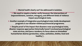 -----------------------------------------------------------------
 Mental health clearly can't be addressed in isolation.
 We need to require a better verify however the intersections of
impoverishment, casteism, misogyny, and different kinds of violence
impact psychological state.
 Another example of integration psychological state inside development
programs is our disaster-related psychosocial programme.
 Despite proof of the impact that disasters wear psychological state,
disaster response approaches historically haven't enclosed psychological
state services, and have a tendency to focus alone on immediate
humanitarian desires [protection, water, sanitation, shelter, food and
healthy ] .
 
