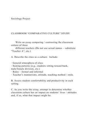 Sociology Project
CLASSROOM “COMPARATIVE CULTURE” STUDY
Write an essay comparing / contrasting the classroom
culture of three
different teachers (Do not use actual names – substitute
“Teacher A”, etc.)
A. Describe the class as a culture. Include:
· General atmosphere of class
· Seating patterns (e.g., students sitting toward back,
male/female division, etc.)
· Rules – formal and informal
· Teacher’s mannerisms, attitude, teaching method / style.
B. Assess student comfortability and productivity in each
setting.
C. As you write the essay, attempt to determine whether
classroom culture has an impact on students’ lives / attitudes
and, if so, what that impact might be.
 