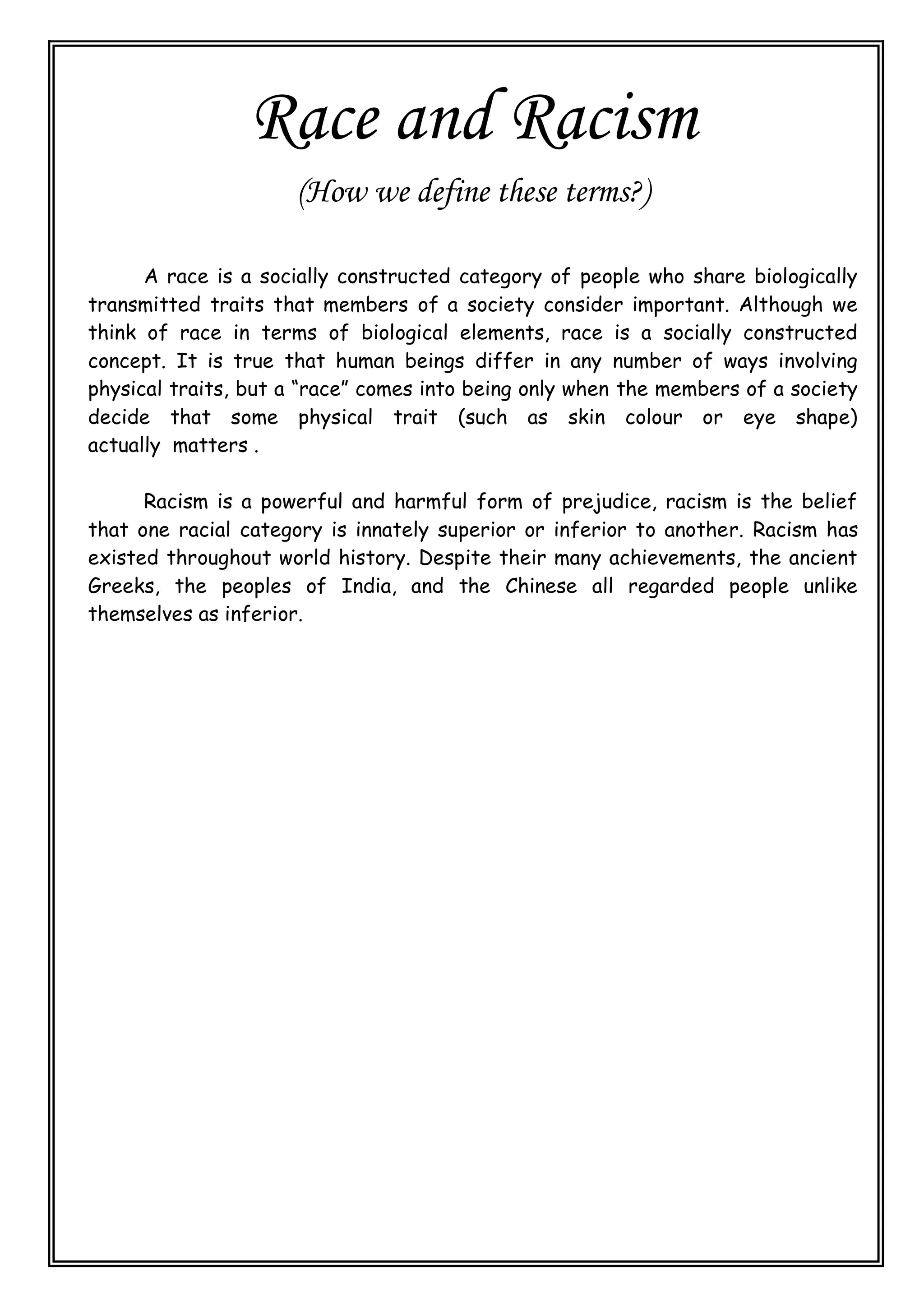Race and Racism
(How we define these terms?)
A race is a socially constructed category of people who share biologically
transmitted traits that members of a society consider important. Although we
think of race in terms of biological elements, race is a socially constructed
concept. It is true that human beings differ in any number of ways involving
physical traits, but a “race” comes into being only when the members of a society
decide that some physical trait (such as skin colour or eye shape)
actually matters .
Racism is a powerful and harmful form of prejudice, racism is the belief
that one racial category is innately superior or inferior to another. Racism has
existed throughout world history. Despite their many achievements, the ancient
Greeks, the peoples of India, and the Chinese all regarded people unlike
themselves as inferior.
 