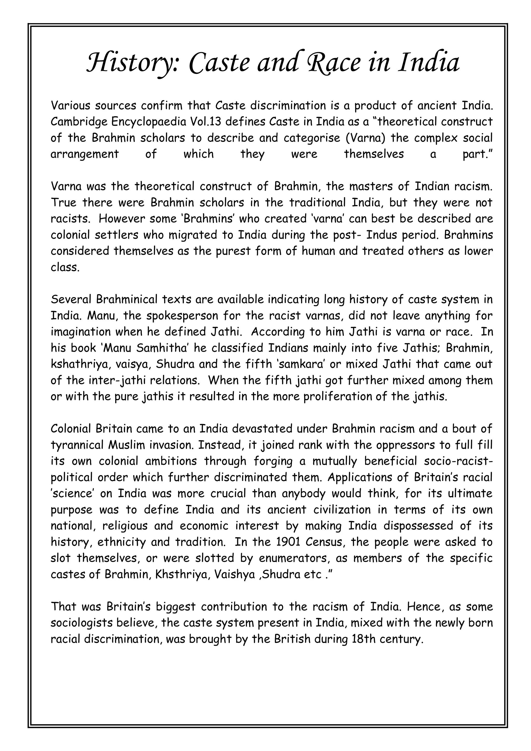 History: Caste and Race in India
Various sources confirm that Caste discrimination is a product of ancient India.
Cambridge Encyclopaedia Vol.13 defines Caste in India as a “theoretical construct
of the Brahmin scholars to describe and categorise (Varna) the complex social
arrangement of which they were themselves a part.”
Varna was the theoretical construct of Brahmin, the masters of Indian racism.
True there were Brahmin scholars in the traditional India, but they were not
racists. However some ‘Brahmins’ who created ‘varna’ can best be described are
colonial settlers who migrated to India during the post- Indus period. Brahmins
considered themselves as the purest form of human and treated others as lower
class.
Several Brahminical texts are available indicating long history of caste system in
India. Manu, the spokesperson for the racist varnas, did not leave anything for
imagination when he defined Jathi. According to him Jathi is varna or race. In
his book ‘Manu Samhitha’ he classified Indians mainly into five Jathis; Brahmin,
kshathriya, vaisya, Shudra and the fifth ‘samkara’ or mixed Jathi that came out
of the inter-jathi relations. When the fifth jathi got further mixed among them
or with the pure jathis it resulted in the more proliferation of the jathis.
Colonial Britain came to an India devastated under Brahmin racism and a bout of
tyrannical Muslim invasion. Instead, it joined rank with the oppressors to full fill
its own colonial ambitions through forging a mutually beneficial socio-racist-
political order which further discriminated them. Applications of Britain’s racial
’science’ on India was more crucial than anybody would think, for its ultimate
purpose was to define India and its ancient civilization in terms of its own
national, religious and economic interest by making India dispossessed of its
history, ethnicity and tradition. In the 1901 Census, the people were asked to
slot themselves, or were slotted by enumerators, as members of the specific
castes of Brahmin, Khsthriya, Vaishya ,Shudra etc .”
That was Britain’s biggest contribution to the racism of India. Hence, as some
sociologists believe, the caste system present in India, mixed with the newly born
racial discrimination, was brought by the British during 18th century.
 
