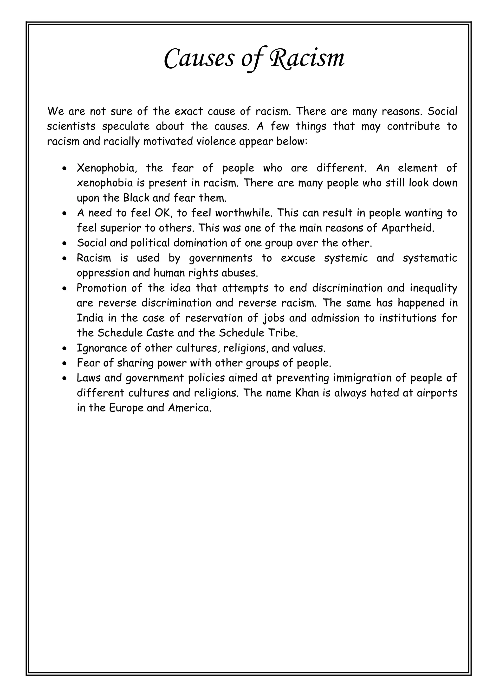 Causes of Racism
We are not sure of the exact cause of racism. There are many reasons. Social
scientists speculate about the causes. A few things that may contribute to
racism and racially motivated violence appear below:
 Xenophobia, the fear of people who are different. An element of
xenophobia is present in racism. There are many people who still look down
upon the Black and fear them.
 A need to feel OK, to feel worthwhile. This can result in people wanting to
feel superior to others. This was one of the main reasons of Apartheid.
 Social and political domination of one group over the other.
 Racism is used by governments to excuse systemic and systematic
oppression and human rights abuses.
 Promotion of the idea that attempts to end discrimination and inequality
are reverse discrimination and reverse racism. The same has happened in
India in the case of reservation of jobs and admission to institutions for
the Schedule Caste and the Schedule Tribe.
 Ignorance of other cultures, religions, and values.
 Fear of sharing power with other groups of people.
 Laws and government policies aimed at preventing immigration of people of
different cultures and religions. The name Khan is always hated at airports
in the Europe and America.
 