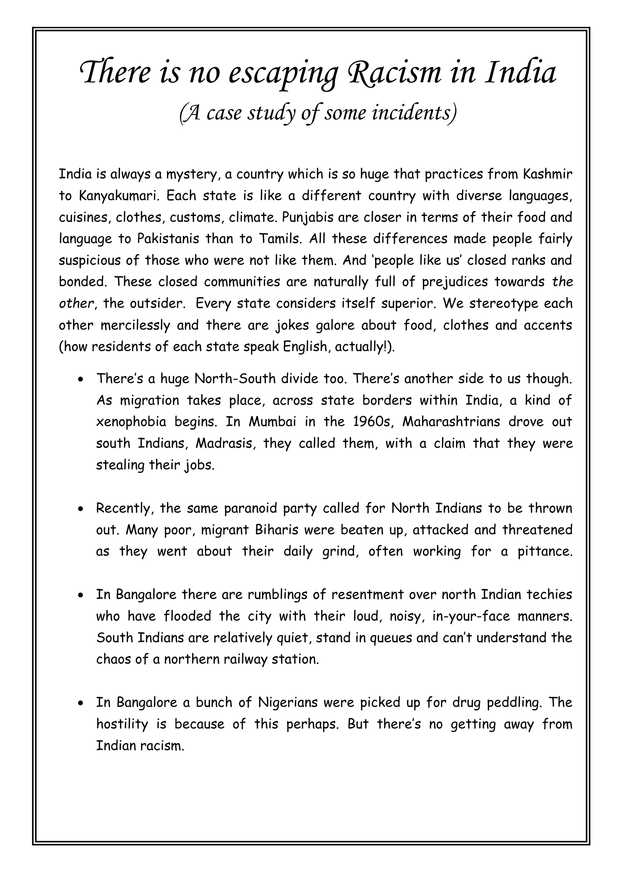 There is no escaping Racism in India
(A case study of some incidents)
India is always a mystery, a country which is so huge that practices from Kashmir
to Kanyakumari. Each state is like a different country with diverse languages,
cuisines, clothes, customs, climate. Punjabis are closer in terms of their food and
language to Pakistanis than to Tamils. All these differences made people fairly
suspicious of those who were not like them. And ‘people like us’ closed ranks and
bonded. These closed communities are naturally full of prejudices towards the
other, the outsider. Every state considers itself superior. We stereotype each
other mercilessly and there are jokes galore about food, clothes and accents
(how residents of each state speak English, actually!).
 There’s a huge North-South divide too. There’s another side to us though.
As migration takes place, across state borders within India, a kind of
xenophobia begins. In Mumbai in the 1960s, Maharashtrians drove out
south Indians, Madrasis, they called them, with a claim that they were
stealing their jobs.
 Recently, the same paranoid party called for North Indians to be thrown
out. Many poor, migrant Biharis were beaten up, attacked and threatened
as they went about their daily grind, often working for a pittance.
 In Bangalore there are rumblings of resentment over north Indian techies
who have flooded the city with their loud, noisy, in-your-face manners.
South Indians are relatively quiet, stand in queues and can’t understand the
chaos of a northern railway station.
 In Bangalore a bunch of Nigerians were picked up for drug peddling. The
hostility is because of this perhaps. But there’s no getting away from
Indian racism.
 