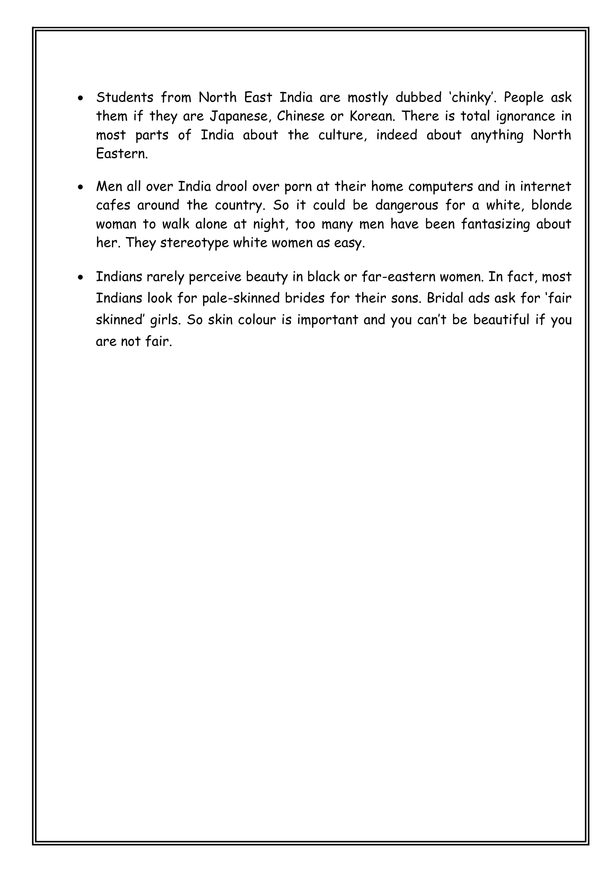  Students from North East India are mostly dubbed ‘chinky’. People ask
them if they are Japanese, Chinese or Korean. There is total ignorance in
most parts of India about the culture, indeed about anything North
Eastern.
 Men all over India drool over porn at their home computers and in internet
cafes around the country. So it could be dangerous for a white, blonde
woman to walk alone at night, too many men have been fantasizing about
her. They stereotype white women as easy.
 Indians rarely perceive beauty in black or far-eastern women. In fact, most
Indians look for pale-skinned brides for their sons. Bridal ads ask for ‘fair
skinned’ girls. So skin colour is important and you can’t be beautiful if you
are not fair.
 