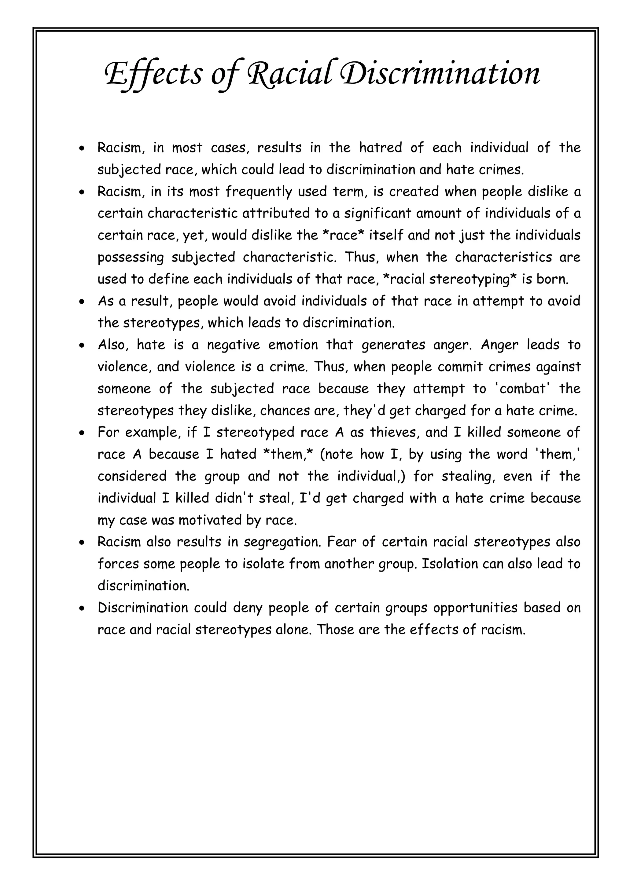 Effects of Racial Discrimination
 Racism, in most cases, results in the hatred of each individual of the
subjected race, which could lead to discrimination and hate crimes.
 Racism, in its most frequently used term, is created when people dislike a
certain characteristic attributed to a significant amount of individuals of a
certain race, yet, would dislike the *race* itself and not just the individuals
possessing subjected characteristic. Thus, when the characteristics are
used to define each individuals of that race, *racial stereotyping* is born.
 As a result, people would avoid individuals of that race in attempt to avoid
the stereotypes, which leads to discrimination.
 Also, hate is a negative emotion that generates anger. Anger leads to
violence, and violence is a crime. Thus, when people commit crimes against
someone of the subjected race because they attempt to 'combat' the
stereotypes they dislike, chances are, they'd get charged for a hate crime.
 For example, if I stereotyped race A as thieves, and I killed someone of
race A because I hated *them,* (note how I, by using the word 'them,'
considered the group and not the individual,) for stealing, even if the
individual I killed didn't steal, I'd get charged with a hate crime because
my case was motivated by race.
 Racism also results in segregation. Fear of certain racial stereotypes also
forces some people to isolate from another group. Isolation can also lead to
discrimination.
 Discrimination could deny people of certain groups opportunities based on
race and racial stereotypes alone. Those are the effects of racism.
 