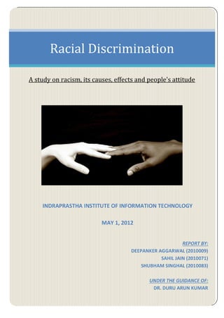 Racial Discrimination
A study on racism, its causes, effects and people's attitude
INDRAPRASTHA INSTITUTE OF INFORMATION TECHNOLOGY
MAY 1, 2012
REPORT BY:
DEEPANKER AGGARWAL (2010009)
SAHIL JAIN (2010071)
SHUBHAM SINGHAL (2010083)
UNDER THE GUIDANCE OF:
DR. DURU ARUN KUMAR
 