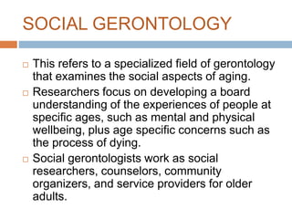 SOCIAL GERONTOLOGY
 This refers to a specialized field of gerontology
that examines the social aspects of aging.
 Resear...