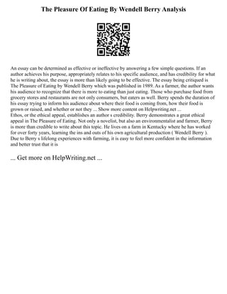 The Pleasure Of Eating By Wendell Berry Analysis
An essay can be determined as effective or ineffective by answering a few simple questions. If an
author achieves his purpose, appropriately relates to his specific audience, and has credibility for what
he is writing about, the essay is more than likely going to be effective. The essay being critiqued is
The Pleasure of Eating by Wendell Berry which was published in 1989. As a farmer, the author wants
his audience to recognize that there is more to eating than just eating. Those who purchase food from
grocery stores and restaurants are not only consumers, but eaters as well. Berry spends the duration of
his essay trying to inform his audience about where their food is coming from, how their food is
grown or raised, and whether or not they ... Show more content on Helpwriting.net ...
Ethos, or the ethical appeal, establishes an author s credibility. Berry demonstrates a great ethical
appeal in The Pleasure of Eating. Not only a novelist, but also an environmentalist and farmer, Berry
is more than credible to write about this topic. He lives on a farm in Kentucky where he has worked
for over forty years, learning the ins and outs of his own agricultural production ( Wendell Berry ).
Due to Berry s lifelong experiences with farming, it is easy to feel more confident in the information
and better trust that it is
... Get more on HelpWriting.net ...
 