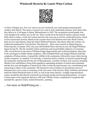 Witchcraft Hysteria By Laurie Winn Carlson
As Peter S Beagle says, You ever want to see real witchcraft, you watch people protecting their
comfort, their beliefs. This quote is saying if you want to truly understand someone, learn about what
they believe in. It all began in Salem, Massachusetts in 1692. The accusations toward people who
were thought to be witches was on the rise. These would not be the kind of witches a person would
think about in today s world, but women and men who were put on trial for witchcraft hysteria, which
in turn caused mass hysteria. Based on the excerpts from Carol Karlsen and Laurie Winn Carlson,
there are two main theories about the Salem Witchcraft Hysteria. One theory about the witches was
crafted and explained by Carol Karlsen. She believed ... Show more content on Helpwriting.net ...
Following this, in January 1692, nine year old Elizabeth Parris and eleven year old Abigail Williams
began having fits. The fits included violent contortions and uncontrollable outbursts of screaming.
After a local doctor by the name of William Griggs diagnosed the girls with bewitchment, other girls
in the area began to exhibit similar symptoms. After Elizabeth Parris and Abigail Williams both had
symptoms of being witches, it spread like wildfire in the community, followed by many others having
similar symptoms. As stated by A E networks, a historical archive website, As hysteria spread through
the community and beyond into the rest of Massachusetts, a number of others were accused, including
Martha Corey and Rebecca Nurse both regarded as upstanding members of church and community
and the four year old daughter of Sarah Good. After a while the trials became very overwhelming and
concerning to others in the community. The historical events of Salem are documented, however
historians have yet to come to consensus on the true cause of the hysteria. Many textbooks and articles
detail the Salem Witchcraft trials of 1692, as well as the many theories. A highly respected theory
centers around the idea that the witchcraft was basically people just having hallucinations. As Laurie
Carlson states in her argument, Between 1689 and 1700 the citizens complained of symptoms that
included fits, spectral visions, mental distraction , pinching
... Get more on HelpWriting.net ...
 