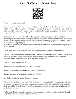 Sonnet 64 of Spencer s Amoretti Essay
Sonnet 64 of Spencer s Amoretti
Poets, in general, are fond of symbolism and figures of speech. Instead of wallowing in the concrete
and the obvious, it has always been the purpose of the poet to give ... to aery nothing a local habitation
and a name. The writers of love poetry are especially fond of imagery, metaphors, and similar devices,
comparing their loved ones to such and such an animal or cosmic event.
It is therefore of no surprise that 16th century sonnets employ many figures of speech when
elaborating on the finer points of the subject. Spenser, throughout his masterful Amoretti, is especially
effective at drawing forth emotions; from feelings of despair (employing symbols of storms ... Show
more content on Helpwriting.net ...
Of interest is the similarities between the source material The Song of Solomon and the beginning of
the list of scents.
... how much better is thy love than wine! and the smell of thine ointments than all spices!
Thy lips, O my spouse, drop as the honeycomb:... begins the Song of Solomon, Chapter 4, verse 10. In
Sonnet 64, as shown above, Sydney begins with a comment on overall scent, then also begins a
description of the woman s many odours, beginning with the lips.
From there, her other parts follow:
Her cheeks smell like roses, her brow like bellflowers.
Her eyes are reminiscent of pincks, her bosom of strawberries.
Her neck, the scent of cullambynes, her breasts, of lilies.
And finally, her nipples remind Spenser of jasmine.
This is all fine symbolism, and draws forth the image of a vibrant, fruitful woman, healthy and vital.
As a creature of scent, of odours, she becomes ephemeral; with the link back to the bible, which the
receiver would have surely been aware of, she also attains a certain spiritual state, raised above the
level of mere mortals.
Furthermore, their is a seductive undertone to the sonnet, drawing from both the erotically charged
Song of Solomon and the essentially sexual image
 