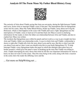 Analysis Of The Poem Maus My Father Bleed History Essay
The curiosity of Artie about Vladek saying that Anja was not pretty, during the fight between Vladek
and Lucia, incites Artie to interrupt Vladek s story of the past. The interruptions that Art Spiegelman
writes into his comic, Maus My Father Bleed History, breaks up Vladek s story about surviving the
Holocaust, which is what happens in the scene with Vladek and Lucia s fight. Spiegelman uses the
interruptions of Vladek s story to lead out of it and then back into Maus to assist in clarifying
information for the reader, to show the father son relationship between Artie and Vladek, and also to
explain how Maus was written.
The incidents that Spiegelman uses within his panels and text work as a way to give insight into how
Artie and Vladek s father son relationship works. A case in which Artie and Vladek s relationship is
shown is right after Vladek tells Artie the story about Lucia and he says, But this is what I just told
you about Lucia and so I don t want you should write this in your book (Spiegelman 23). To help
interrupt Vladek s story Spiegelman makes the panel in which this dialogue takes place have no
border around it, which gives the panel a sense of breaking up the story that Vladek was telling to
Artie. Vladek interrupting his story shows that while he felt this was important information for Artie to
know, he does not want it in the comic. Thus this story being in the comic along with Artie s reaction
in the comic show the reader the differing views and the
... Get more on HelpWriting.net ...
 