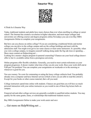 Smarter Way
4.Think In A Smarter Way
Today, traditional students and adults have more choices than ever when enrolling in college or career
school. The Internet has created a revolution in higher education, and most major colleges and
universities are offering courses and degree programs online.Nowadays you can even Buy MBA
Assignments Online to complete your assignments.
But how can you choose an online college? If you are considering a traditional bricks and mortar
college you can drive to the college campus and see the college buildings and meet with the
admissions staff. You might even get to see some classes or meet some instructors. It s possible, when
you visit a college campus, to imagine yourself walking along under the big oak trees or spending ...
Show more content on Helpwriting.net ...
Looking for a master s degree program in pastoral counseling? Chances are your local college doesn t
offer it, but it s available online from a prestigious university.
Online programs offer flexible schedules. Generally, you need to meet certain milestones as your
program progresses. It doesn t matter what time of day you do your work. Does your work shift end at
9:00 pm? No problem! You can complete your assignments on weekends or in the morning or
whenever is good for you.
You save money. No costs for commuting or eating the lousy college cafeteria food. You probably
already own a computer and have Internet service (which is how you are able to read this article!).
Except for your books or other course material, that s all you need.
College instructors spend time online with students. Chances are good that you will have as much
personal interaction with your online instructor as you would in one of those big lecture halls on
campus.
Financial aid and other college services are generally available to qualified online students. You may
qualify for the same grants, loans, or scholarships that traditional students receive.
Buy MBAAssignments Online to make your work easier and save
... Get more on HelpWriting.net ...
 