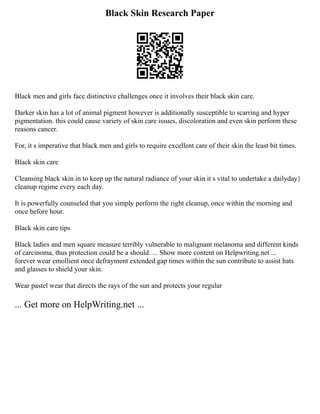 Black Skin Research Paper
Black men and girls face distinctive challenges once it involves their black skin care.
Darker skin has a lot of animal pigment however is additionally susceptible to scarring and hyper
pigmentation. this could cause variety of skin care issues, discoloration and even skin perform these
reasons cancer.
For, it s imperative that black men and girls to require excellent care of their skin the least bit times.
Black skin care
Cleansing black skin in to keep up the natural radiance of your skin it s vital to undertake a dailyday}
cleanup regime every each day.
It is powerfully counseled that you simply perform the right cleanup, once within the morning and
once before hour.
Black skin care tips
Black ladies and men square measure terribly vulnerable to malignant melanoma and different kinds
of carcinoma, thus protection could be a should. ... Show more content on Helpwriting.net ...
forever wear emollient once defrayment extended gap times within the sun contribute to assist hats
and glasses to shield your skin.
Wear pastel wear that directs the rays of the sun and protects your regular
... Get more on HelpWriting.net ...
 