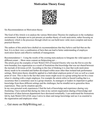 Motivation Theory Essay
Six Recommendation on Motivation theory
The Goal of this Article is to analyse the various Motivation Theories for employees in the workplace
environment. It attempts not to just present yet another theory of work motivation, rather focusing on
metatheory which is the processes through which we can build more valid, more complete and more
practical theories.
The authors of this article have drafted six recommendations that they believe and feel that are the
best. It is in their view a combination of facts that can lead to better understanding of employee
motivation factors and effective methods of management.
Recommendation 1 : Using the results of the existing meta analyses to Integrate the valid aspects of
different extant ... Show more content on Helpwriting.net ...
The article gives the examples of Jack Welch CEO of General Electric who was the first to coin the
term boundary less organisation as a result of frustrations that knowledge that was not shared between
the myriads of divisions at GE. According to this line of thinking it is clear that work motivation
theory needs to be extended and further developed within areas other than isolated task performance
settings. Motivation theory should be applied in a Individual employee point of view as well as a team
point of view. This is due to the fact that some issues might occur in a group setting but not be a issue
when it s dealing with a single employee. For example the article refers to Social Loafing that is a
occurrence that is sometimes seen in a group situation. As managers or leaders its important to gather
knowledge from these different settings and the challenges, but be mindful not to generalise these
experiences. They can be situation specific.
In my own personal work experiences I find the lack of knowledge and experience sharing very
frustrating. I have noticed that during my time at my current organisation sharing of knowledge and
Interaction of ideas between departments have decreased remarkably. I can understand the frustrations
felt by Jack Welch CEO of GE since I strive to share and merge knowledge and see it as essential to
the organisation and employees when
... Get more on HelpWriting.net ...
 