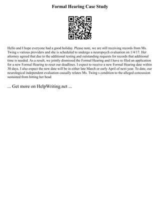 Formal Hearing Case Study
Hello and I hope everyone had a good holiday. Please note, we are still receiving records from Ms.
Twing s various providers and she is scheduled to undergo a neuropsych evaluation on 1/4/17. Her
attorney agreed that due to the additional testing and outstanding requests for records that additional
time is needed. As a result, we jointly dismissed the Formal Hearing and I have re filed an application
for a new Formal Hearing to reset our deadlines. I expect to receive a new Formal Hearing date within
30 days. I also expect the new date will be in either late March or early April of next year. To date, our
neurological independent evaluation causally relates Ms. Twing s condition to the alleged concussion
sustained from hitting her head
... Get more on HelpWriting.net ...
 