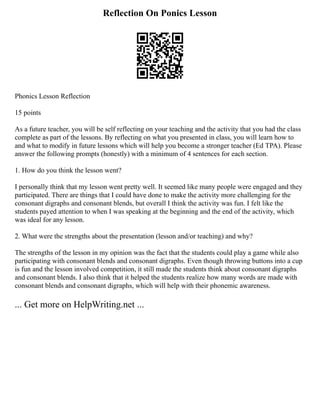 Reflection On Ponics Lesson
Phonics Lesson Reflection
15 points
As a future teacher, you will be self reflecting on your teaching and the activity that you had the class
complete as part of the lessons. By reflecting on what you presented in class, you will learn how to
and what to modify in future lessons which will help you become a stronger teacher (Ed TPA). Please
answer the following prompts (honestly) with a minimum of 4 sentences for each section.
1. How do you think the lesson went?
I personally think that my lesson went pretty well. It seemed like many people were engaged and they
participated. There are things that I could have done to make the activity more challenging for the
consonant digraphs and consonant blends, but overall I think the activity was fun. I felt like the
students payed attention to when I was speaking at the beginning and the end of the activity, which
was ideal for any lesson.
2. What were the strengths about the presentation (lesson and/or teaching) and why?
The strengths of the lesson in my opinion was the fact that the students could play a game while also
participating with consonant blends and consonant digraphs. Even though throwing buttons into a cup
is fun and the lesson involved competition, it still made the students think about consonant digraphs
and consonant blends. I also think that it helped the students realize how many words are made with
consonant blends and consonant digraphs, which will help with their phonemic awareness.
... Get more on HelpWriting.net ...
 