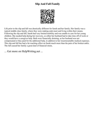 Slip And Fall Family
Life prior to the slip and fall was drastically different for Sarah and her family. Her family was a
typical middle class family, where they were making ends meet and living within their means.
Following the slip and fall, Sarah had very limited mobility and was unable to care for her young
children. She needed help during her recovery, so either her husband had to take time off of work or
they would have a caregiver help. Both were financially draining, as her husband was not
compensated or they paid for the additional help, in addition to her insurmountable medical expenses.
This slip and fall has had a far reaching effect on Sarah much more than the pain of her broken ankle.
The fall caused her family a great deal of financial strain,
... Get more on HelpWriting.net ...
 
