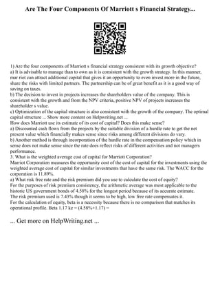 Are The Four Components Of Marriott s Financial Strategy...
1) Are the four components of Marriott s financial strategy consistent with its growth objective?
a) It is advisable to manage than to own as it is consistent with the growth strategy. In this manner,
mar riot can attract additional capital that gives it an opportunity to even invest more in the future,
share the risks with limited partners. The partnership can be of great benefit as it is a good way of
saving on taxes.
b) The decision to invest in projects increases the shareholders value of the company. This is
consistent with the growth and from the NPV criteria, positive NPV of projects increases the
shareholder s value.
c) Optimization of the capital structure is also consistent with the growth of the company. The optimal
capital structure ... Show more content on Helpwriting.net ...
How does Marriott use its estimate of its cost of capital? Does this make sense?
a) Discounted cash flows from the projects by the suitable division of a hurdle rate to get the net
present value which financially makes sense since risks among different divisions do vary.
b) Another method is through incorporation of the hurdle rate in the compensation policy which in
sense does not make sense since the rate does reflect risks of different activities and not managers
performance.
3. What is the weighted average cost of capital for Marriott Corporation?
Marriot Corporation measures the opportunity cost of the cost of capital for the investments using the
weighted average cost of capital for similar investments that have the same risk. The WACC for the
corporation is 11.89%.
a) What risk free rate and the risk premium did you use to calculate the cost of equity?
For the purposes of risk premium consistency, the arithmetic average was most applicable to the
historic US government bonds of 4.58% for the longest period because of its accurate estimate.
The risk premium used is 7.43% though it seems to be high, low free rate compensates it.
For the calculation of equity, beta is a necessity because there is no comparison that matches its
operational profile. Beta 1.17 ke = (4.58%+1.17) =
... Get more on HelpWriting.net ...
 