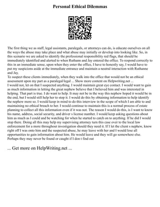 Personal Ethical Dilemmas
The first thing we as staff, legal assistants, paralegals, or attorneys can do, is educate ourselves on all
the ways the abuse may take place and what abuse may initially or develop into looking like. So, in
this scenario we are asked to identify the professional responsibility red flags, that should be
immediately identified and alerted to when Ruthann and Jay entered the office. To respond correctly to
this in an immediate sense, upon when they enter the office, I have to honestly say, I would have to
put my suspicions aside at the immediate entrance and maintain a neutral interaction with Ruthanne
and Jay.
To suspect these clients immediately, when they walk into the office that would not be an ethical
assessment upon my part as a paralegal/legal ... Show more content on Helpwriting.net ...
I would not, let on that I suspected anything. I would maintain great eye contact. I would want to gain
as much information in letting the great nephew believe that I believed him and was interested in
helping. That part is true. I do want to help. It may not be in the way this nephew hoped it would be in
the end, but I would still help her to stop it. I would do this by obtaining information to help identify
the nephew more so. I would keep in mind to do this interview in the scope of which I am able to and
maintaining no ethical breach to her. I would continue to maintain this is a normal process of estate
planning to collect all this information even if it was not. The reason I would do this, is I want to know
his name, address, social security, and driver s license number. I would keep asking questions about
him as much as I could and be watching for when he started to catch on to anything. If he did I would
stop there. Doing all this may help my supervising attorney turn this case over to the local law
enforcement for a more throughout investigation should they need it. If I let the client s nephew, know
right off I was onto him and the suspected abuse, he may leave with her and I would lose all
opportunities to gain information about him. He would leave and they will go somewhere else.
Perhaps they may never be found or caught if I don t find out
... Get more on HelpWriting.net ...
 
