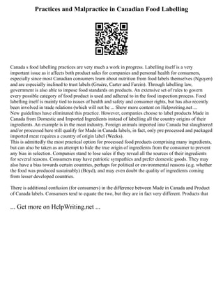 Practices and Malpractice in Canadian Food Labelling
Canada s food labelling practices are very much a work in progress. Labelling itself is a very
important issue as it affects both product sales for companies and personal health for consumers,
especially since most Canadian consumers learn about nutrition from food labels themselves (Nguyen)
and are especially inclined to trust labels (Gruère, Carter and Farzin). Through labelling law,
government is also able to impose food standards on products. An extensive set of rules to govern
every possible category of food product is used and adhered to in the food inspection process. Food
labelling itself is mainly tied to issues of health and safety and consumer rights, but has also recently
been involved in trade relations (which will not be ... Show more content on Helpwriting.net ...
New guidelines have eliminated this practice. However, companies choose to label products Made in
Canada from Domestic and Imported Ingredients instead of labelling all the country origins of their
ingredients. An example is in the meat industry. Foreign animals imported into Canada but slaughtered
and/or processed here still qualify for Made in Canada labels, in fact, only pre processed and packaged
imported meat requires a country of origin label (Weeks).
This is admittedly the most practical option for processed food products comprising many ingredients,
but can also be taken as an attempt to hide the true origin of ingredients from the consumer to prevent
any bias in selection. Companies stand to lose sales if they reveal all the sources of their ingredients
for several reasons. Consumers may have patriotic sympathies and prefer domestic goods. They may
also have a bias towards certain countries, perhaps for political or environmental reasons (e.g. whether
the food was produced sustainably) (Boyd), and may even doubt the quality of ingredients coming
from lesser developed countries.
There is additional confusion (for consumers) in the difference between Made in Canada and Product
of Canada labels. Consumers tend to equate the two, but they are in fact very different. Products that
... Get more on HelpWriting.net ...
 