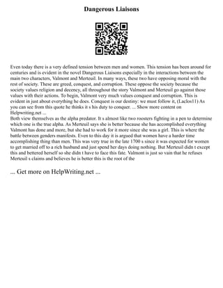 Dangerous Liaisons
Even today there is a very defined tension between men and women. This tension has been around for
centuries and is evident in the novel Dangerous Liaisons especially in the interactions between the
main two characters, Valmont and Merteuil. In many ways, these two have opposing moral with the
rest of society. These are greed, conquest, and corruption. These oppose the society because the
society values religion and decency, all throughout the story Valmont and Merteuil go against those
values with their actions. To begin, Valmont very much values conquest and corruption. This is
evident in just about everything he does. Conquest is our destiny: we must follow it, (Laclos11) As
you can see from this quote he thinks it s his duty to conquer. ... Show more content on
Helpwriting.net ...
Both view themselves as the alpha predator. It s almost like two roosters fighting in a pen to determine
which one is the true alpha. As Merteuil says she is better because she has accomplished everything
Valmont has done and more, but she had to work for it more since she was a girl. This is where the
battle between genders manifests. Even to this day it is argued that women have a harder time
accomplishing thing than men. This was very true in the late 1700 s since it was expected for women
to get married off to a rich husband and just spend her days doing nothing. But Merteuil didn t except
this and bettered herself so she didn t have to face this fate. Valmont is just so vain that he refuses
Merteuil s claims and believes he is better this is the root of the
... Get more on HelpWriting.net ...
 