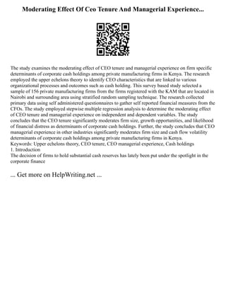 Moderating Effect Of Ceo Tenure And Managerial Experience...
The study examines the moderating effect of CEO tenure and managerial experience on firm specific
determinants of corporate cash holdings among private manufacturing firms in Kenya. The research
employed the upper echelons theory to identify CEO characteristics that are linked to various
organizational processes and outcomes such as cash holding. This survey based study selected a
sample of 156 private manufacturing firms from the firms registered with the KAM that are located in
Nairobi and surrounding area using stratified random sampling technique. The research collected
primary data using self administered questionnaires to gather self reported financial measures from the
CFOs. The study employed stepwise multiple regression analysis to determine the moderating effect
of CEO tenure and managerial experience on independent and dependent variables. The study
concludes that the CEO tenure significantly moderates firm size, growth opportunities, and likelihood
of financial distress as determinants of corporate cash holdings. Further, the study concludes that CEO
managerial experience in other industries significantly moderates firm size and cash flow volatility
determinants of corporate cash holdings among private manufacturing firms in Kenya.
Keywords: Upper echelons theory, CEO tenure, CEO managerial experience, Cash holdings
1. Introduction
The decision of firms to hold substantial cash reserves has lately been put under the spotlight in the
corporate finance
... Get more on HelpWriting.net ...
 