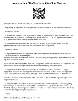 Investigate how PH Affects the Ability of Raw Meat to...
Investigate how PH Affects the Ability of Raw Meat to Absorb Water
I am planning an experiment to investigate how PH affects the ability of raw meat to absorb water.
· Independent Variable
The independent variable for this experiment is the PH of the solution the steak is marinated in. I will
achieve a range of different PH values by using buffers set at PH 1, 3, 5, 7, 9. I predict that there will
be an optimum PH where the steak will absorb the most water.
The amount of water absorbed by the raw meat will increase as you increase the PH up to the
optimum and then decrease the PH as the PH increases past the optimum.
· Dependent Variable
The dependent variable for this experiment is the amount of water absorbed by the diced steak by ...
Show more content on Helpwriting.net ...
Instead of calculating the difference in mass, I will calculate percentage change in mass to account for
any small differences in mass.
Also a constant surface area of the diced steak is important, otherwise there would be a larger area for
the solution to act on causing more tenderisation therefore altering the overall results.
The temperature at which the meat is marinated at would need to remain constant. At a higher
temperature, molecules are moving faster therefore osmosis is more likely to occur. The experiment
will be conducted at room temperature, although a more scientific method would be the use of an
incubator. I will conduct the experiment in the same place so that each test is experiencing the same
temperature changes.
The time allowed for marination, each steak should be in the buffer solution for 12 hours all getting
the same length of time otherwise a longer time could provide an opportunity for more water to be
absorbed. Drying of the steak pieces, dab twice on each side. If some are dabbed more than the other it
would alter the end percentage change in mass.
· Method
® Divide the diced steak into five equally sized piles.
 