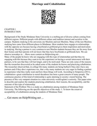 Marriage and Cohabitation
CHAPTER I
INTRODUCTION
Background of the Study Mindanao State University is a melting pot of diverse culture coming from
different regions. Different people with different culture and tradition interact and socialize in the
campus. Students studying in the university are Muslims and non Muslims. Many of the non Muslims
studying here came from different places in Mindanao. Most students here engages to relationships
with the opposite sex because having a boyfriend or girlfriend gives them inspiration and motivation
in studying. Having a partner is very common to non Muslim students because they are far away from
their homes and their parents will not know that they have boyfriends or girlfriends here. We can
observe nowadays in ... Show more content on Helpwriting.net ...
Many of the people he know who are engaging with this type of relationship said that they try
engaging with this because they want to try the experience on having a sexual intercourse with their
partners, to be sure that they will last longer, and to be motivated. These are only some of the reasons
that the researcher discovered as he asked some of the students he knows and practicing cohabitation.
The researcher observed that, in college life many students are being bullied if they don t have any
partners and if they don t experience sex, that s why many students are very eager in finding a partner
to experience what they really want and how these things will work. According to Simporios (2011),
cohabitation s great contribution to moral decadence has been a great concern of many people. The
continuous practice of this kind of relationship is quite alarming to society s moral bearing. The
presence of this very rampant situation in a state university would agitate a curiosity. This paper aims
to describe and explore the students practicing cohabitation, their reasons, the acceptability, and the
outcome of this type of relationship.
Statement of the Problem This is a study on cohabitation among students of Mindanao State
University. The following are the specific objectives of the study: 1. To know the extent of
acceptability of cohabitation among the students of Mindanao State
... Get more on HelpWriting.net ...
 