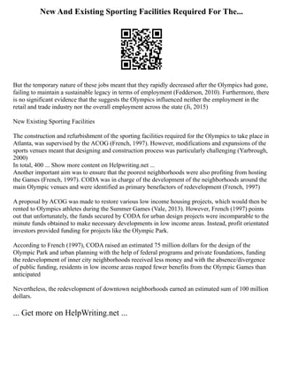 New And Existing Sporting Facilities Required For The...
But the temporary nature of these jobs meant that they rapidly decreased after the Olympics had gone,
failing to maintain a sustainable legacy in terms of employment (Fedderson, 2010). Furthermore, there
is no significant evidence that the suggests the Olympics influenced neither the employment in the
retail and trade industry nor the overall employment across the state (Ji, 2015)
New Existing Sporting Facilities
The construction and refurbishment of the sporting facilities required for the Olympics to take place in
Atlanta, was supervised by the ACOG (French, 1997). However, modifications and expansions of the
sports venues meant that designing and construction process was particularly challenging (Yarbrough,
2000)
In total, 400 ... Show more content on Helpwriting.net ...
Another important aim was to ensure that the poorest neighborhoods were also profiting from hosting
the Games (French, 1997). CODA was in charge of the development of the neighborhoods around the
main Olympic venues and were identified as primary benefactors of redevelopment (French, 1997)
A proposal by ACOG was made to restore various low income housing projects, which would then be
rented to Olympics athletes during the Summer Games (Vale, 2013). However, French (1997) points
out that unfortunately, the funds secured by CODA for urban design projects were incomparable to the
minute funds obtained to make necessary developments in low income areas. Instead, profit orientated
investors provided funding for projects like the Olympic Park.
According to French (1997), CODA raised an estimated 75 million dollars for the design of the
Olympic Park and urban planning with the help of federal programs and private foundations, funding
the redevelopment of inner city neighborhoods received less money and with the absence/divergence
of public funding, residents in low income areas reaped fewer benefits from the Olympic Games than
anticipated
Nevertheless, the redevelopment of downtown neighborhoods earned an estimated sum of 100 million
dollars.
... Get more on HelpWriting.net ...
 