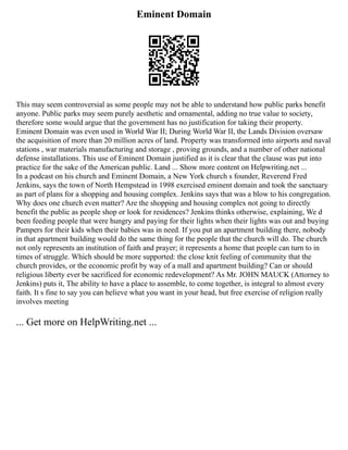 Eminent Domain
This may seem controversial as some people may not be able to understand how public parks benefit
anyone. Public parks may seem purely aesthetic and ornamental, adding no true value to society,
therefore some would argue that the government has no justification for taking their property.
Eminent Domain was even used in World War II; During World War II, the Lands Division oversaw
the acquisition of more than 20 million acres of land. Property was transformed into airports and naval
stations , war materials manufacturing and storage , proving grounds, and a number of other national
defense installations. This use of Eminent Domain justified as it is clear that the clause was put into
practice for the sake of the American public. Land ... Show more content on Helpwriting.net ...
In a podcast on his church and Eminent Domain, a New York church s founder, Reverend Fred
Jenkins, says the town of North Hempstead in 1998 exercised eminent domain and took the sanctuary
as part of plans for a shopping and housing complex. Jenkins says that was a blow to his congregation.
Why does one church even matter? Are the shopping and housing complex not going to directly
benefit the public as people shop or look for residences? Jenkins thinks otherwise, explaining, We d
been feeding people that were hungry and paying for their lights when their lights was out and buying
Pampers for their kids when their babies was in need. If you put an apartment building there, nobody
in that apartment building would do the same thing for the people that the church will do. The church
not only represents an institution of faith and prayer; it represents a home that people can turn to in
times of struggle. Which should be more supported: the close knit feeling of community that the
church provides, or the economic profit by way of a mall and apartment building? Can or should
religious liberty ever be sacrificed for economic redevelopment? As Mr. JOHN MAUCK (Attorney to
Jenkins) puts it, The ability to have a place to assemble, to come together, is integral to almost every
faith. It s fine to say you can believe what you want in your head, but free exercise of religion really
involves meeting
... Get more on HelpWriting.net ...
 