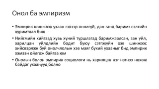 Онол ба эмпиризм
• Эмпирик шинжлэх ухаан гэхээр онолгүй, дан ганц баримт сэлтийн
хуримтлал биш
• Нийгмийн хийгээд хувь хүний туршлагад баримжаалсан, зан үйл,
харилцан үйлдлийн бодит буюу сэтгэхүйн хэв шинжээс
хийсвэрлэж буй онолчлолын хэв маяг бүхий ухааныг бид эмпирик
хэмээн ойлгож байгаа юм
• Онолын болон эмпирик социологи нь харилцан нэг нэгнээ нөхөж
байдаг ухаанууд болно
 