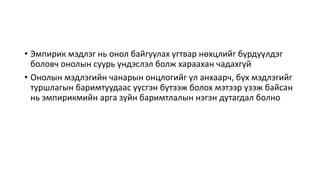 • Эмпирик мэдлэг нь онол байгуулах угтвар нөхцлийг бүрдүүлдэг
боловч онолын суурь үндэслэл болж хараахан чадахгүй
• Онолын мэдлэгийн чанарын онцлогийг үл анхаарч, бүх мэдлэгийг
туршлагын баримтуудаас үүсгэн бүтээж болох мэтээр үзэж байсан
нь эмпирикмийн арга зүйн баримтлалын нэгэн дутагдал болно
 