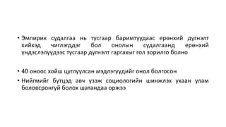 • Эмпирик судалгаа нь тусгаар баримтуудаас ерөнхий дүгнэлт
хийхэд чиглэгддэг бол онолын судалгаанд ерөнхий
үндэслэлүүдээс тусгаар дүгнэлт гаргахыг гол зорилго болно
• 40 оноос хойш цуглуулсан мэдлэгүүдийг онол болгосон
• Нийгмийг бүтцэд авч үзэж социологийн шинжлэх ухаан улам
боловсронгуй болох шатандаа оржээ
 