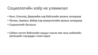 Социологийн хоёр их уламжлал
• Конт, Спенсер, Дюркхейм нар байгалийн ухааны загвараар
• Тённис, Зиммел, Вебер нар хүмүүнлэгийн ухааны загвараар
• Социологийг бүтээсэн
• Сайэнс нэгэнт байгалийн нууцыг нээсэн юм чинь нийгмийн
ертөнцийн нууцуудыг нээж чадна
 