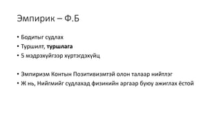 Эмпирик – Ф.Б
• Бодитыг судлах
• Туршилт, туршлага
• 5 мэдрэхүйгээр хүртэгдэхүйц
• Эмпиризм Контын Позитивизмтэй олон талаар нийтлэг
• Ж нь, Нийгмийг судлахад физикийн аргаар буюу ажиглах ёстой
 