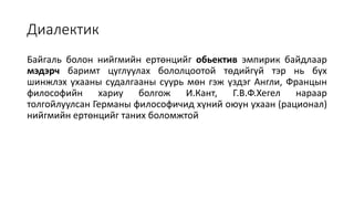 Диалектик
Байгаль болон нийгмийн ертөнцийг обьектив эмпирик байдлаар
мэдэрч баримт цуглуулах бололцоотой төдийгүй тэр нь бүх
шинжлэх ухааны судалгааны суурь мөн гэж үздэг Англи, Францын
философийн хариу болгож И.Кант, Г.В.Ф.Хегел нараар
толгойлуулсан Германы философичид хүний оюун ухаан (рационал)
нийгмийн ертөнцийг таних боломжтой
 